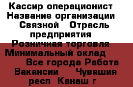 Кассир-операционист › Название организации ­ Связной › Отрасль предприятия ­ Розничная торговля › Минимальный оклад ­ 25 000 - Все города Работа » Вакансии   . Чувашия респ.,Канаш г.